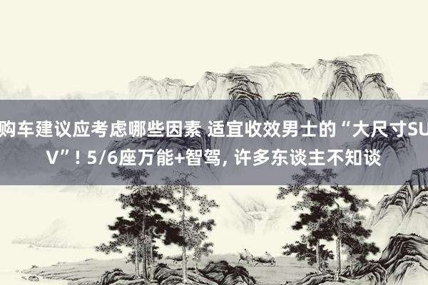 购车建议应考虑哪些因素 适宜收效男士的“大尺寸SUV”! 5/6座万能+智驾, 许多东谈主不知谈