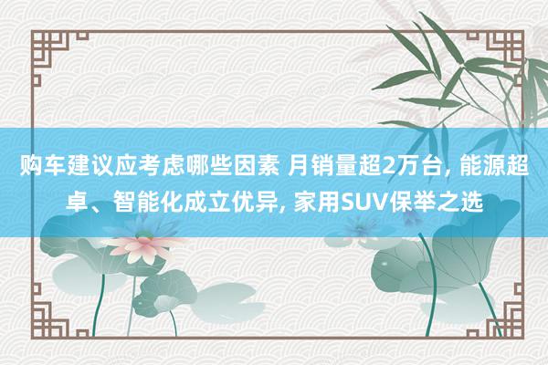 购车建议应考虑哪些因素 月销量超2万台, 能源超卓、智能化成立优异, 家用SUV保举之选