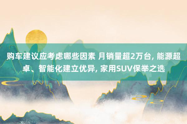 购车建议应考虑哪些因素 月销量超2万台, 能源超卓、智能化建立优异, 家用SUV保举之选