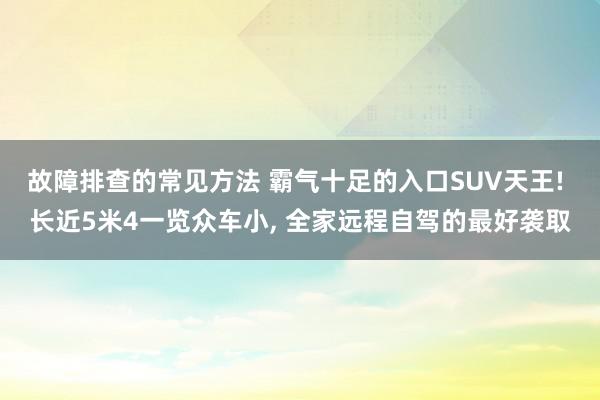 故障排查的常见方法 霸气十足的入口SUV天王! 长近5米4一览众车小, 全家远程自驾的最好袭取