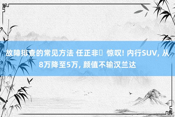 故障排查的常见方法 任正非‌惊叹! 内行SUV, 从8万降至5万, 颜值不输汉兰达