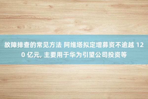 故障排查的常见方法 阿维塔拟定增募资不逾越 120 亿元, 主要用于华为引望公司投资等