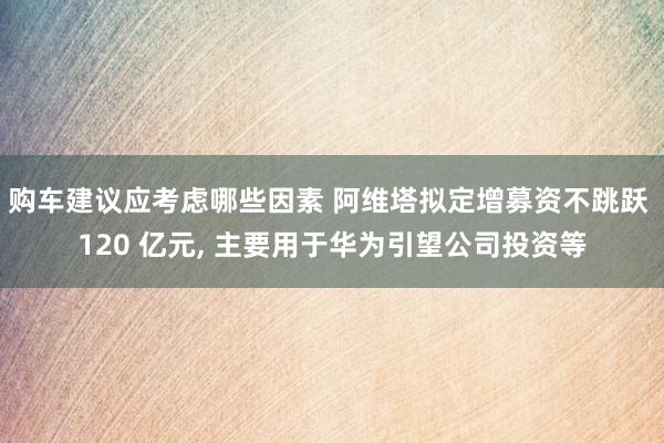 购车建议应考虑哪些因素 阿维塔拟定增募资不跳跃 120 亿元, 主要用于华为引望公司投资等