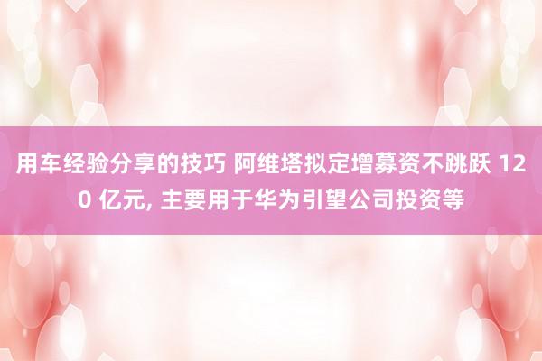 用车经验分享的技巧 阿维塔拟定增募资不跳跃 120 亿元, 主要用于华为引望公司投资等