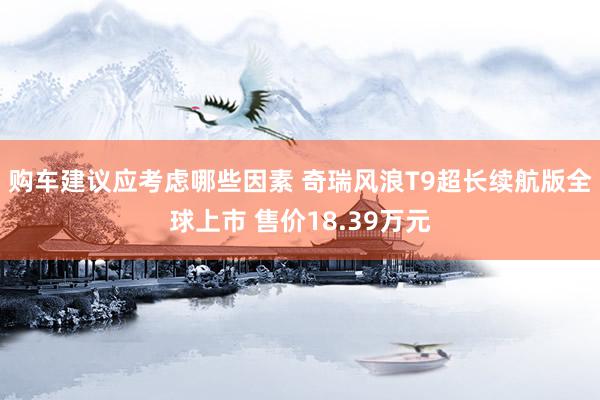 购车建议应考虑哪些因素 奇瑞风浪T9超长续航版全球上市 售价18.39万元