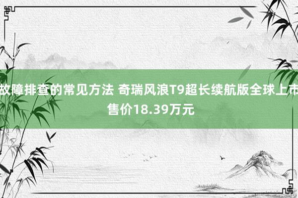 故障排查的常见方法 奇瑞风浪T9超长续航版全球上市 售价18.39万元