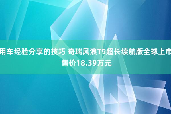 用车经验分享的技巧 奇瑞风浪T9超长续航版全球上市 售价18.39万元