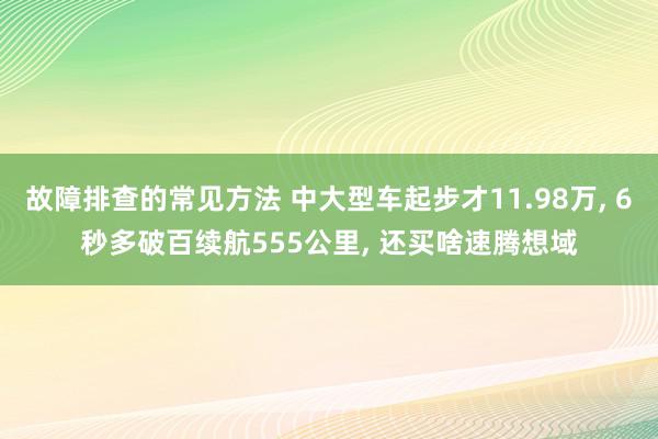 故障排查的常见方法 中大型车起步才11.98万, 6秒多破百续航555公里, 还买啥速腾想域