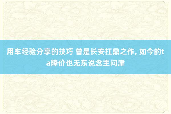 用车经验分享的技巧 曾是长安扛鼎之作, 如今的ta降价也无东说念主问津