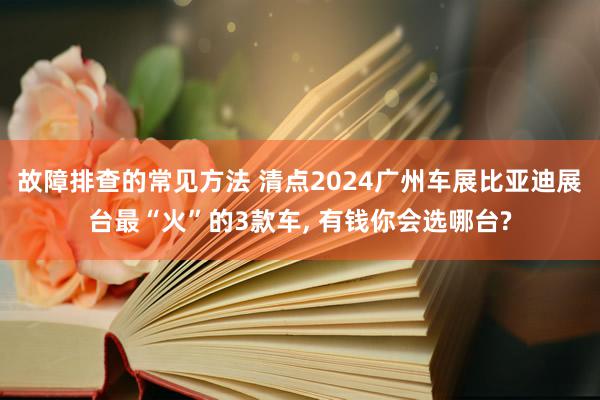 故障排查的常见方法 清点2024广州车展比亚迪展台最“火”的3款车, 有钱你会选哪台?