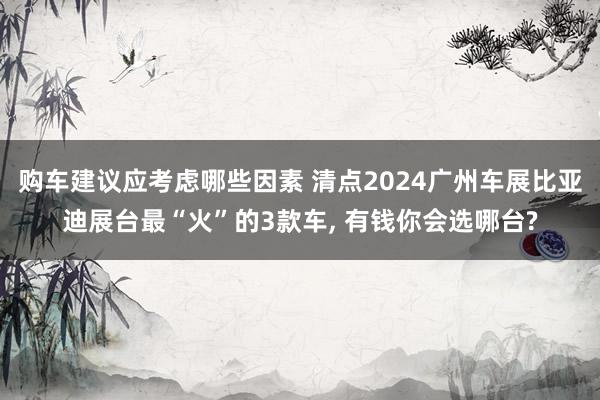 购车建议应考虑哪些因素 清点2024广州车展比亚迪展台最“火”的3款车, 有钱你会选哪台?