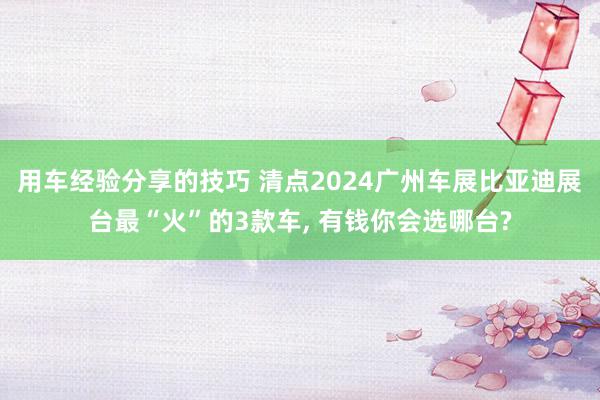 用车经验分享的技巧 清点2024广州车展比亚迪展台最“火”的3款车, 有钱你会选哪台?