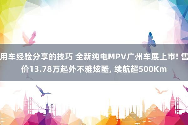 用车经验分享的技巧 全新纯电MPV广州车展上市! 售价13.78万起外不雅炫酷, 续航超500Km