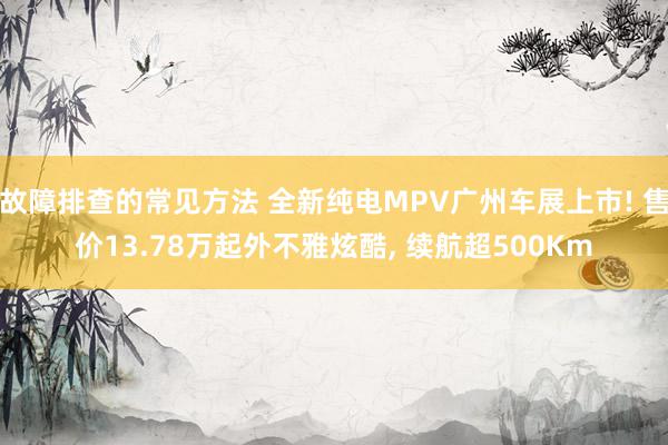 故障排查的常见方法 全新纯电MPV广州车展上市! 售价13.78万起外不雅炫酷, 续航超500Km