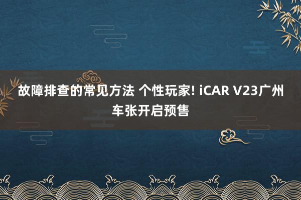 故障排查的常见方法 个性玩家! iCAR V23广州车张开启预售