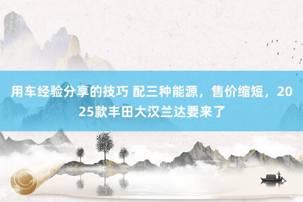 用车经验分享的技巧 配三种能源，售价缩短，2025款丰田大汉兰达要来了