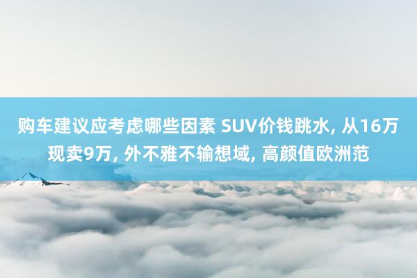 购车建议应考虑哪些因素 SUV价钱跳水, 从16万现卖9万, 外不雅不输想域, 高颜值欧洲范