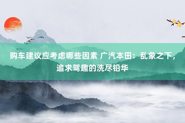 购车建议应考虑哪些因素 广汽本田：乱象之下，追求驾趣的洗尽铅华