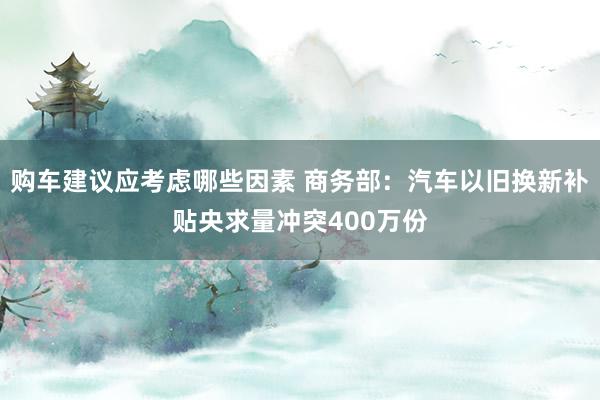 购车建议应考虑哪些因素 商务部：汽车以旧换新补贴央求量冲突400万份