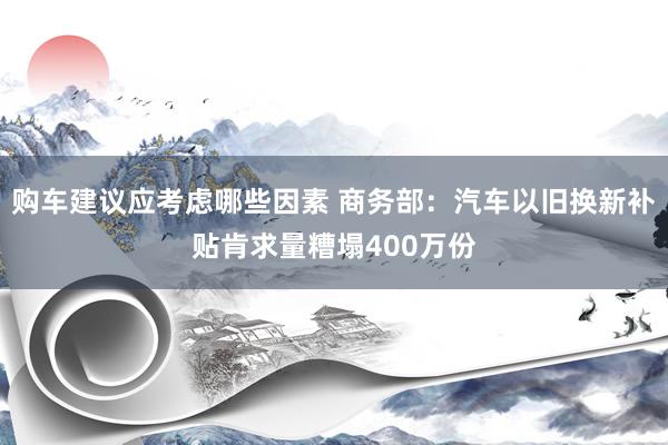 购车建议应考虑哪些因素 商务部：汽车以旧换新补贴肯求量糟塌400万份