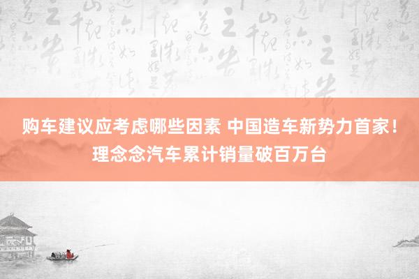 购车建议应考虑哪些因素 中国造车新势力首家！理念念汽车累计销量破百万台