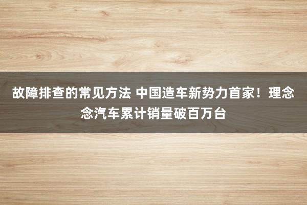 故障排查的常见方法 中国造车新势力首家！理念念汽车累计销量破百万台