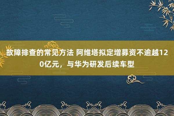 故障排查的常见方法 阿维塔拟定增募资不逾越120亿元，与华为研发后续车型