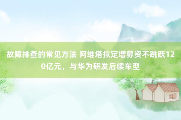 故障排查的常见方法 阿维塔拟定增募资不跳跃120亿元，与华为研发后续车型