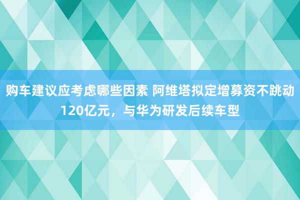 购车建议应考虑哪些因素 阿维塔拟定增募资不跳动120亿元，与华为研发后续车型