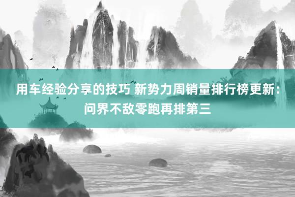 用车经验分享的技巧 新势力周销量排行榜更新：问界不敌零跑再排第三