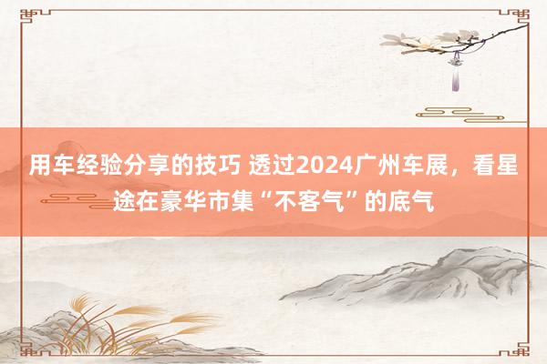 用车经验分享的技巧 透过2024广州车展，看星途在豪华市集“不客气”的底气