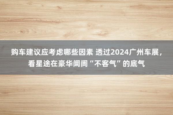 购车建议应考虑哪些因素 透过2024广州车展，看星途在豪华阛阓“不客气”的底气