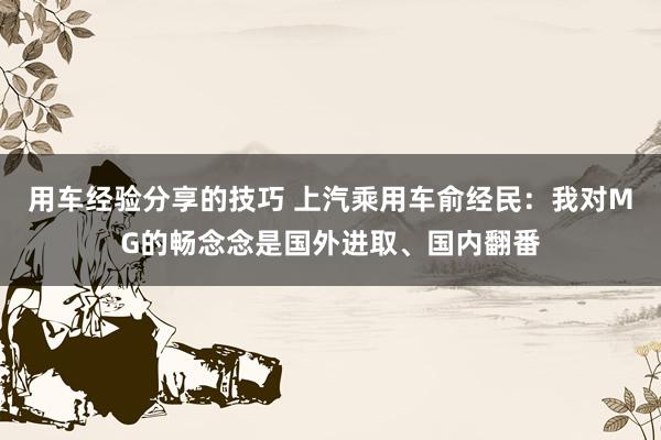 用车经验分享的技巧 上汽乘用车俞经民：我对MG的畅念念是国外进取、国内翻番