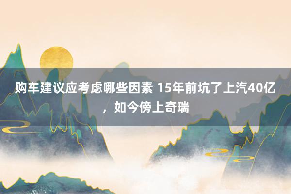 购车建议应考虑哪些因素 15年前坑了上汽40亿，如今傍上奇瑞