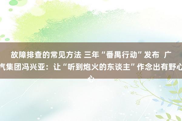 故障排查的常见方法 三年“番禺行动”发布  广汽集团冯兴亚：让“听到炮火的东谈主”作念出有野心