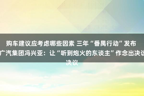 购车建议应考虑哪些因素 三年“番禺行动”发布  广汽集团冯兴亚：让“听到炮火的东谈主”作念出决议