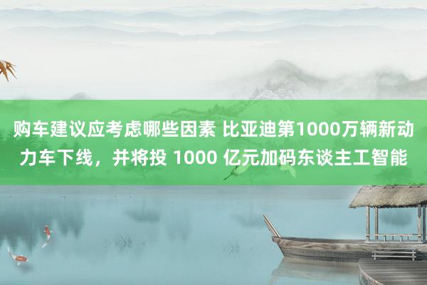 购车建议应考虑哪些因素 比亚迪第1000万辆新动力车下线，并将投 1000 亿元加码东谈主工智能