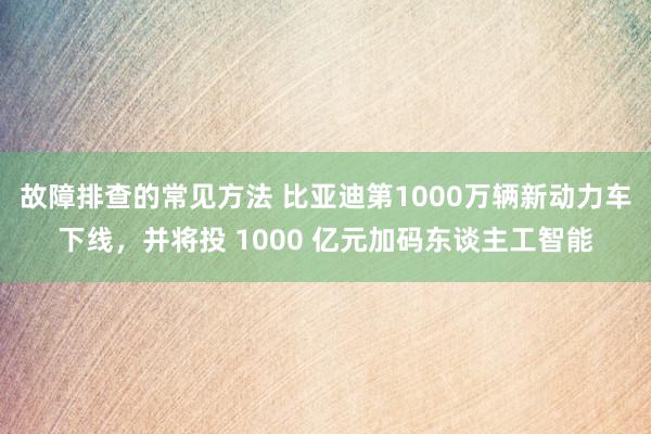 故障排查的常见方法 比亚迪第1000万辆新动力车下线，并将投 1000 亿元加码东谈主工智能