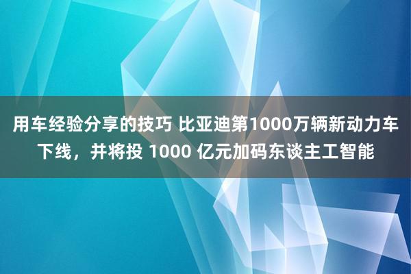 用车经验分享的技巧 比亚迪第1000万辆新动力车下线，并将投 1000 亿元加码东谈主工智能