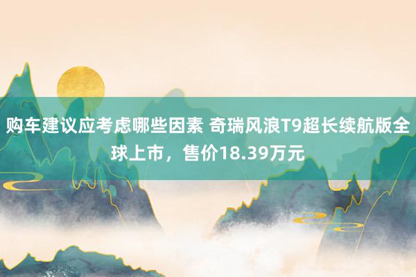 购车建议应考虑哪些因素 奇瑞风浪T9超长续航版全球上市，售价18.39万元