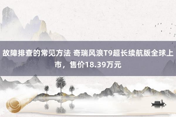 故障排查的常见方法 奇瑞风浪T9超长续航版全球上市，售价18.39万元