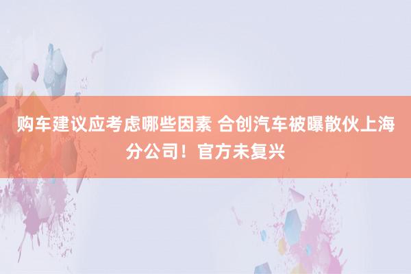 购车建议应考虑哪些因素 合创汽车被曝散伙上海分公司！官方未复兴