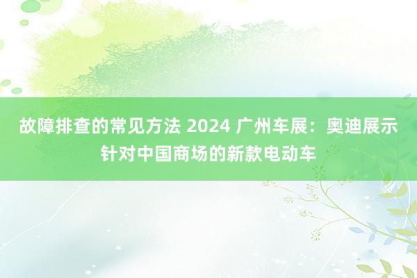 故障排查的常见方法 2024 广州车展：奥迪展示针对中国商场的新款电动车