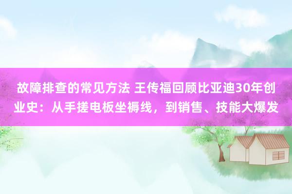 故障排查的常见方法 王传福回顾比亚迪30年创业史：从手搓电板坐褥线，到销售、技能大爆发