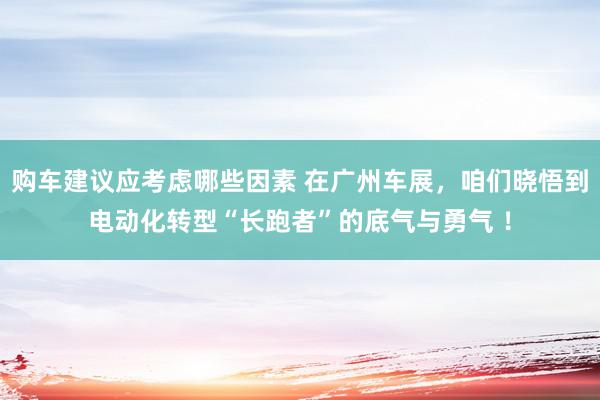 购车建议应考虑哪些因素 在广州车展，咱们晓悟到电动化转型“长跑者”的底气与勇气 ！