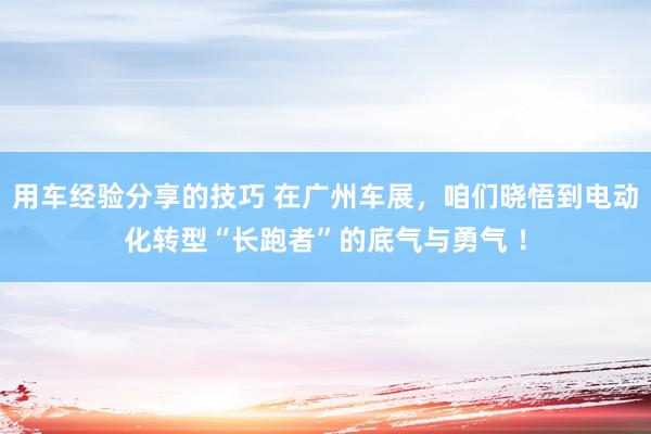 用车经验分享的技巧 在广州车展，咱们晓悟到电动化转型“长跑者”的底气与勇气 ！