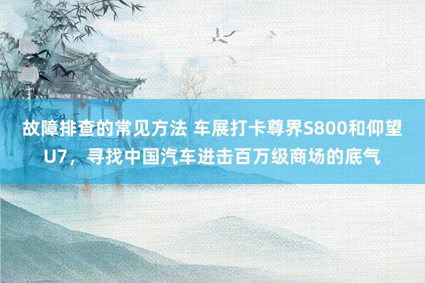 故障排查的常见方法 车展打卡尊界S800和仰望U7，寻找中国汽车进击百万级商场的底气