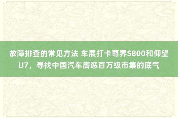 故障排查的常见方法 车展打卡尊界S800和仰望U7，寻找中国汽车膺惩百万级市集的底气