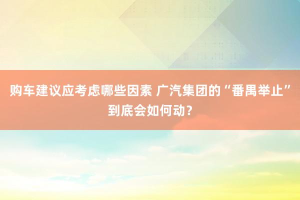 购车建议应考虑哪些因素 广汽集团的“番禺举止”到底会如何动？