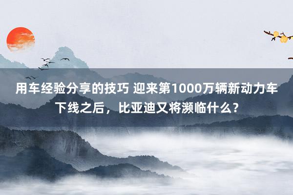 用车经验分享的技巧 迎来第1000万辆新动力车下线之后，比亚迪又将濒临什么？